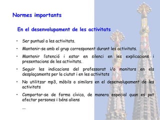 Normes importants En el desenvolupament de les activitats Ser puntual a les activitats. Mantenir-se amb el grup corresponent durant les activitats. Mantenir l’atenció i estar en silenci en les explicacions i presentacions de les activitats. Seguir les indicacions del professorat i/o monitors en els desplaçaments per la ciutat i en les activitats No utilitzar mp3, mòbils o similars en el desenvolupament de les activitats Comportar-se de forma cívica, de manera especial quan es pot afectar persones i béns aliens ... 