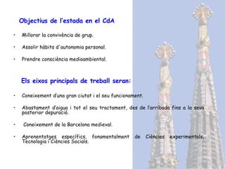 Objectius  de l’estada en el CdA Millorar la convivència de grup. Assolir hàbits d'autonomia personal. Prendre consciència medioambiental. Els eixos principals de treball seran: Coneixement d’una gran ciutat i el seu funcionament. Abastament d’aigua i tot el seu tractament, des de l’arribada fins a la seva posterior depuració. Coneixement de la Barcelona medieval. Aprenentatges específics, fonamentalment de Ciències experimentals, Tecnologia i Ciències Socials.  