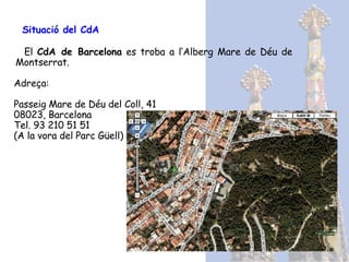 Situació del CdA   El  CdA de Barcelona  es troba a l’A lberg Mare de Déu de Montserrat . Adreça:  Passeig Mare de Déu del Coll, 41 08023, Barcelona Tel. 93 210 51 51 (A la vora del Parc Güell) 