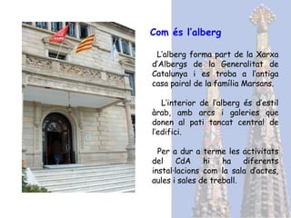 Com és l’alberg   L’alberg forma part de la Xarxa d’Albergs de la Generalitat de Catalunya i es troba a l’antiga casa pairal de la família Marsans. L’interior de l’alberg és d’estil àrab, amb arcs i galeries que donen al pati tancat central de l’edifici. Per a dur a terme les activitats del CdA hi ha diferents instal·lacions com la sala d’actes, aules i sales de treball. 