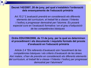 Decret 142/2007, 26 de juny, pel qual s’estableix l’ordenació  dels ensenyaments de l’educació primària Art.15.2 “L’avalua...