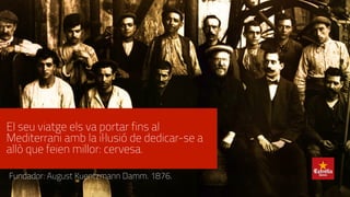 El seu viatge els va portar fins al
Mediterrani amb la il·lusió de dedicar-se a
allò que feien millor: cervesa.
Fundador: August Kuentzmann Damm. 1876.
 