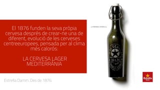 El 1876 funden la seva pròpia
cervesa després de crear-ne una de
diferent, evolució de les cerveses
centreeuropees, pensada per al clima
més calorós:
LA CERVESA LAGER
MEDITERRÀNIA
Estrella Damm. Des de 1876.
 