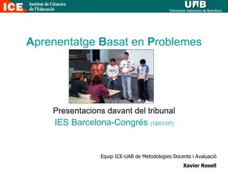 A prenentatge  B asat en  P roblemes Presentacions davant del tribunal IES Barcelona-Congrés  (12/01/07) Equip ICE-UAB de Metodologies Docents i Avaluació Xavier Rosell 