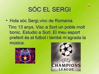 SÓC EL SERGI Hola sóc Sergi,vinc de Romania. Tinc 13 anys. Visc a Sort un poble molt bonic. Estudio a Sort. El meu esport preferit és el futbol i també m’agrada la música. 