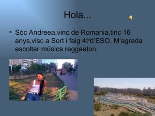 Hola... Sóc Andreea,vinc de Romania,tinc 16 anys,visc a Sort i faig 4t d’ESO. M’agrada escoltar música reggaeton.  d’ 