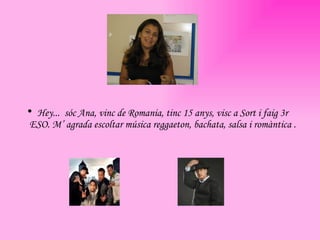 Hey...  sóc Ana, vinc de Romania, tinc 15 anys, visc a Sort i faig 3r ESO. M’ agrada escoltar música reggaeton, bachata, salsa i romàntica . 