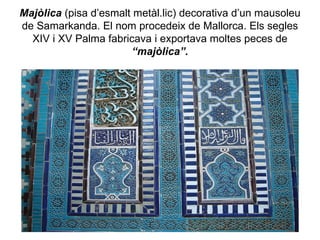 Majòlica  (pisa d’esmalt metàl.lic) decorativa d’un mausoleu de Samarkanda. El nom procedeix de Mallorca. Els segles XIV i XV Palma fabricava i exportava moltes peces de  “majòlica”. 