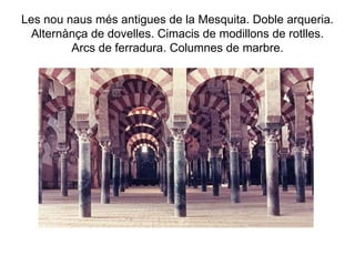 Les nou naus més antigues de la Mesquita. Doble arqueria. Alternànça de dovelles. Cimacis de modillons de rotlles. Arcs de ferradura. Columnes de marbre. 