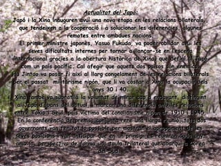 Actualitat del Japó: Japó i la Xina inauguren avui una nova etapa en les relacions bilaterals , que tendeixen a la cooperació i a solucionar les diferencies, algunes remotes entre ambdues nacions. El primer ministre japonès, Yasuo Fukuda, va poder oblidar avui les seves dificultats internes per tornar a llançar-se en l’escena internacional gracies a la obertura històrica de Xina, que definí al Japó com un país pacífic. Cal afegir que aquets dos països  són enemics. Hu Jintao va posar fi així al llarg congelament de les relacions bilaterals per el passat  militarisme nipón, que li va costar a Xina la ocupació dels anys 30 i 40. Xina també va subratllà la voluntat de mirar cap a endavant, distingint al Japó d’abans del actual, i marcan una diferencia amb les relacions entre Tokio i Seul, país víctima del conolianisme nipon de 1910 i 1945. En la conferència de premsa conjunta rere una llarga reunió, tots dos governants van fer tot lo possible per mostrar el apropament de les seves posicions i van anticipar que en un principi es reuniran cada any, amb la  perspectiva de forma una taula trilateral que abarqui a Corea del Sud.  
