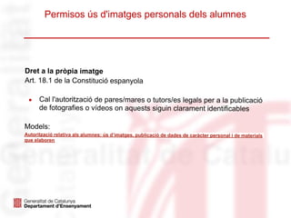 Permisos ús d'imatges personals dels alumnes
Dret a la pròpia imatge
Art. 18.1 de la Constitució espanyola
● Cal l'autorització de pares/mares o tutors/es legals per a la publicació
de fotografies o vídeos on aquests siguin clarament identificables
Models:
Autorització relativa als alumnes: ús d’imatges, publicació de dades de caràcter personal i de materials
que elaboren
 