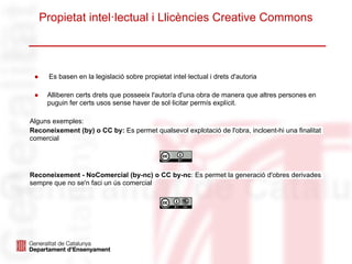 Propietat intel·lectual i Llicències Creative Commons
● Es basen en la legislació sobre propietat intel·lectual i drets d'autoria
● Alliberen certs drets que posseeix l'autor/a d'una obra de manera que altres persones en
puguin fer certs usos sense haver de sol·licitar permís explícit.
Alguns exemples:
Reconeixement (by) o CC by: Es permet qualsevol explotació de l'obra, incloent-hi una finalitat
comercial
Reconeixement - NoComercial (by-nc) o CC by-nc: Es permet la generació d'obres derivades
sempre que no se'n faci un ús comercial
 