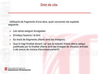 Dret de cita
Utilització de fragments d'una obra, quan concorren els supòsits
següents:
● Les obres estiguin divulgades
● S'indiqui l'autor/a i la font
● Es tracti de fragments (Alerta amb les imatges!)
● Que hi hagi finalitat docent: cal que la inclusió d'obra aliena estigui
justificada per la finalitat (Alerta amb les imatges de dibuixos animats
o els arxius de música d'acompanyament!)
 