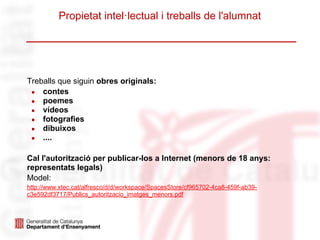 Propietat intel·lectual i treballs de l'alumnat




Treballs que siguin obres originals:
 ● contes
 ● poemes
 ● vídeos
 ● fotografies
 ● dibuixos
 ● ....


Cal l'autorització per publicar-los a Internet (menors de 18 anys:
representats legals)
Model:
http://www.xtec.cat/alfresco/d/d/workspace/SpacesStore/cf965702-4ca8-459f-ab39-
c3e592df3717/Publics_autoritzacio_imatges_menors.pdf
 
