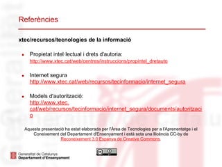 Referències

xtec/recursos/tecnologies de la informació

 ●     Propietat intel·lectual i drets d'autoria:
       http://www.xtec.cat/web/centres/instruccions/propintel_dretauto

 ●     Internet segura
       http://www.xtec.cat/web/recursos/tecinformacio/internet_segura

 ●     Models d'autorització:
       http://www.xtec.
       cat/web/recursos/tecinformacio/internet_segura/documents/autoritzaci
       o

     Aquesta presentació ha estat elaborada per l'Àrea de Tecnologies per a l'Aprenentatge i el
         Coneixement del Departament d'Ensenyament i està sota una llicència CC-by de
                      Reconeixement 3.0 Espanya de Creative Commons.
 