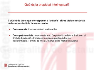 Què és la propietat intel·lectual?




Conjunt de drets que corresponen a l'autor/a i altres titulars respecte
de les obres fruit de la seva creació

 ●   Drets morals: irrenunciables i inalienables

 ●   Drets patrimonials: relacionats amb l'explotació de l'obra. Inclouen el
     dret de distribució, dret de comunicació pública i dret de
     transformació. Termini de fins a 70 anys de la mort de l'autor/a
 