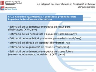 La mitigació del canvi climàtic en l’avaluació ambiental
                                                                 del planejament



C.C.3 Avaluació quantitativa / qualitativa preliminar dels
impactes de les diverses alternatives


•Estimació de la demanda energètica del futur parc
d’habitatges (KWh/any)
•Estimació de les necessitats d’aigua previstes (m3/any)
•Estimació de la mobilitat preliminar generada(km-veh/any)
•Estimació de pèrdua de capacitat d’embornal (ha)
•Estimació de la genereció de residus (Tones/any)
•Estimació de la demanda energètica dels usos futurs
(serveis, equipaments, indústria...) (KWh/any)




                                                                            15
 