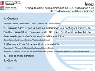 Índex
                          “L’eina de càlcul de les emissions de CO2 associades a un
                                                pla d’ordenació urbanística municipal”

1.- Obertura
Salvador Samitier – Director de l’Oficina Catalana del Canvi Climàtic

2.- Circular 1/2012, per la qual es determinen els continguts mínims de
l’anàlisi quantitativa d’emissions de GEH en l’avaluació ambiental de
determinats plans d’ordenació urbanística municipal
Sergi Cantó. Subdirector General d’Avaluació Ambiental

3.- Presentació de l’eina de càlcul i manual d’ús
Ester Agell – Tècnica de l’Oficina Catalana del Canvi Climàtic
Josep Mª Torrents – Tècnic del Servei de Plans i Programes. Subdirecció general d’Avaluació Ambiental

4.- Torn obert de paraules
5.- Cloenda

  15/11/2012
                                                                                                        2
 