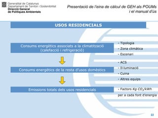 Presentació de l’eina de càlcul de GEH als POUMs
                                                               i el manual d’ús


                    USOS RESIDENCIALS



                                                        - Tipologia
Consums energètics associats a la climatització
                                                        - Zona climàtica
         (calefacció i refrigeració)
                                                        - Escenari

                                                        - ACS
                                                        - Il·luminació
Consums energètics de la resta d’usos domèstics
                                                        - Cuina
                                                        - Altres equips


     Emissions totals dels usos residencials            - Factors Kg CO2/kWh
                                                        per a cada font d’energia




                                                                             22
 