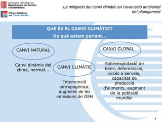 La mitigació del canvi climàtic en l’avaluació ambiental
                                                                 del planejament



              QUÈ ÉS EL CANVI CLIMÀTIC?
                    De què estem parlant...


CANVI NATURAL                                 CANVI GLOBAL


Canvi dinàmic del                               Sobreexplotació de
                     CANVI CLIMÀTIC             béns, deforestació,
 clima, normal...
                                                  accés a serveis,
                                                    capacitat de
                        Intervenció                  producció
                      antropogènica,           d’aliments, augment
                      augment de les               de la població
                     emissions de GEH                 mundial




                                                                            4
 