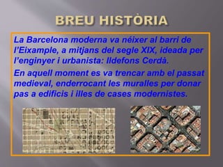 La Barcelona moderna va néixer al barri de
l’Eixample, a mitjans del segle XIX, ideada per
l’enginyer i urbanista: Ildefons Cerdà.
En aquell moment es va trencar amb el passat
medieval, enderrocant les muralles per donar
pas a edificis i illes de cases modernistes.
 