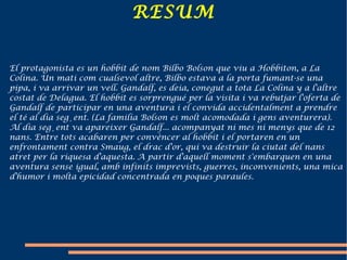 RESUM El protagonista es un hobbit de nom Bilbo Bolson que viu a  Hobbiton , a  La Colina . Un mati com cualsevol altre, Bilbo estava a la porta fumant-se una pipa, i va arrivar un vell. Gandalf, es deia, conegut a tota La Colina y a l'altre costat de Delagua. El hobbit es sorprengué per la visita i va rebutjar l'oferta de Gandalf de participar en una aventura i el convida accidentalment a prendre el té al dia següent. (La familia Bolson es molt acomodada i gens aventurera). Al dia següent va apareixer Gandalf... acompanyat ni mes ni menys que de 12 nans. Entre tots acabaren per convèncer al hobbit i el portaren en un enfrontament contra Smaug, el drac d'or, qui va destruir la ciutat del nans atret per la riquesa d'aquesta.   A partir d'aquell moment s'embarquen en una aventura sense igual, amb infinits imprevists, guerres, inconvenients, una mica d'humor i molta epicidad concentrada en poques paraules. 