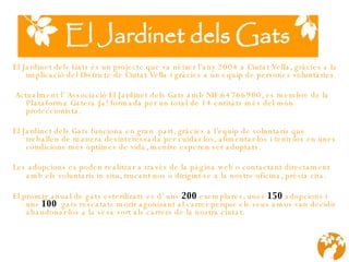 El Jardinet dels Gats és un projecte que va néixer l’any 2004 a Ciutat Vella, gràcies a la implicació del Districte de Ciutat Vella i gràcies a un equip de persones voluntàries.      Actualment l’ Associació El Jardinet dels Gats amb NIF:64766900, es membre de la Plataforma Gatera Ja! formada per un total de 14 entitats més del món proteccionista. El Jardinet dels Gats funciona en gran  part, gràcies a l’equip de voluntaris que treballen de manera desinteressada per cuidar-los, alimentar-los i tenir-los en unes condicions més òptimes de vida, mentre esperen ser adoptats. Les adopcions es poden realitzar a través de la pàgina web o contactant directament amb els voluntaris in situ, trucant-nos o dirigint-se a la nostre oficina, prévia cita.   El promig anual de gats esterilizats es d’ uns  200   exemplares, unes  150  adopcions i uns  100   gats rescatats morir agonizant al carrer perque els seus amos van decidir abandonar-los a la seva sort als carrers de la nostra ciutat. 
