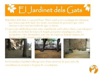 El Jardinet dels Gats és un pati d’uns 70m2, amb acc é s restringit als voluntaris que tenen cura dels Gats i les visites ocasionals de persones que volen at a nsar-se per conèixer millor de que es tracta. L’espai està subdividit per una zona  enja rdinada amb arbres, bancs  i  un tobog an  i un altre on els Gats hi tenen els baguls per poder aixoplugar-se, dues menjadores i dos abeuradors, així com un espai on deixem el pinso, les llaunes, r a spalls i mantes entre d’altres.   En l’actualitat el jardinet alberga més d’una trentena de gats, tots ells  esterilitzats, la majoria a l’espera de ser adoptats. 