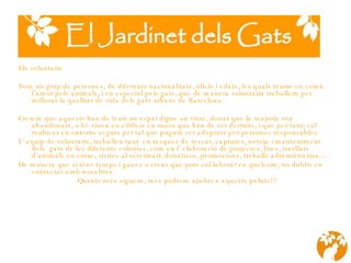 Els voluntaris Som un grup de persones, de diferents nacionalitats, oficis i edats, les quals tenim en comú l’amor pels animals,  i  en especial pels gats, que de manera voluntària treballem per millorar la qualitat de vida dels gats urbans de Barcelona. Creiem que aquests han de tenir un espai digne on viure, donat que la major i a s ó n abandonats, o bé viuen en edific i s en runes que han de ser derruïts ,   i   que  per tant ,  cal reubicar en entorns segurs per tal que puguin ser adoptats per persones responsables. L’ equip de voluntaris, treballen tant  en tasques de rescat, captures, neteja i manteniment  dels  gats de les diferents colonies, com en l’ elaboració de projectes, fires, trasllats d’animals en cotxe, visites al veterinari, donativos, promocions, treballs administratius… De manera que si téns temps i ganes o creus que pots col.laborar en quelcom, no dubtis en contactar amb nosaltres. Quants més siguem, més podrem ajudar a aquests peluts!!!   