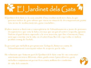 El Jardinet dels Gats és la cara amable d’una realitat molt més dura, la que pateixen milers de gats urbans que viuen en situació de des e mparament, patint tota mena de maltra c taments, gana  i  malalties. D’altres  moren a diari com a conseqüència de l’abandonament a mans de persones desaprensives que sota la falsa creença que un gat al carrer s’espavila, ignoren l ’ infern al qual deixen exposada a la seva mascota, que fins el moment ,  l’únic món que coneix i a era la vida en el calor d’una llar i de cop i volta es troben perduts enmig de l’asfalt. És per això que treballem per promoure l’adopció, lluitar en contra de l’abandonament i ensenyant valors de respecte per la vida.   Els voluntaris que formem part del Jardinet dels Gats com b é  em esmentat anteriorment t e nen diferents edats, professions I proced è ncies, per ò   treballen conjuntament per un fi en comú, millorar les condicions  de vida dels animals. 