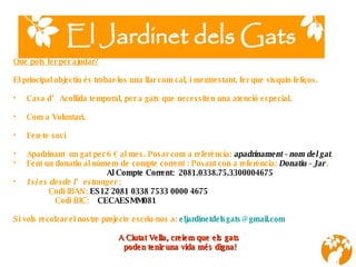 Què pots fer per ajudar? El principal objectiu és trobar-los una llar com cal, i mentrestant, fer que visquin feliços. Casa d’Acollida temporal, per a gats que necessiten una atenció especial. Com a Voluntari. Fen-te soci Apadrinant  un gat per 6 € al mes. Posar com a referència:  apadrinament - nom del gat . Fent un donatiu   al núm ero  de compte corrent : Posant con a referència:  Donatiu - Jar  . Al Compte Corrent:  2081.0338.75.3300004675 I si es desde l’estranger :    Codi IBAN:  ES12 2081 0338 7533 0000 4675 Codi BIC:   CECAESMM081 Si vols recolzar el nostre projecte escriu-nos a:  [email_address] A Ciutat Vella, creiem que els gats  poden tenir una vida més digna !       