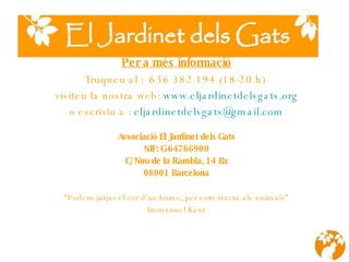 Per a més informació Truqueu al :  636 382 194 (18-20 h)  visiteu la nostra web:  www.eljardinetdelsgats.org o escriviu a :  [email_address] Associació El Jardinet dels Gats NIF: G-64766900 C/Nou de la Rambla, 14 Bx 08001 Barcelona “ Podem jutjar el cor d’un home, per com tracta als animals” Immanuel Kant 