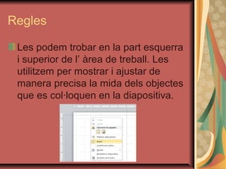 Regles

 Les podem trobar en la part esquerra
 i superior de l’ àrea de treball. Les
 utilitzem per mostrar i ajustar de
 manera precisa la mida dels objectes
 que es col·loquen en la diapositiva.
 