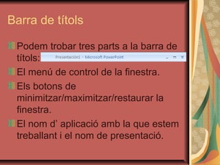 Barra de títols

 Podem trobar tres parts a la barra de
 títols:
 El menú de control de la finestra.
 Els botons de
 minimitzar/maximitzar/restaurar la
 finestra.
 El nom d’ aplicació amb la que estem
 treballant i el nom de presentació.
 