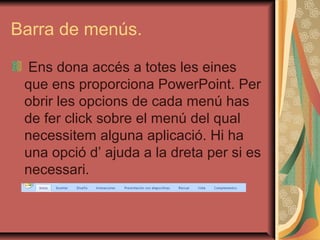 Barra de menús.

 Ens dona accés a totes les eines
 que ens proporciona PowerPoint. Per
 obrir les opcions de cada menú has
 de fer click sobre el menú del qual
 necessitem alguna aplicació. Hi ha
 una opció d’ ajuda a la dreta per si es
 necessari.
 