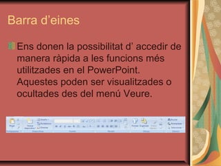 Barra d’eines

 Ens donen la possibilitat d’ accedir de
 manera ràpida a les funcions més
 utilitzades en el PowerPoint.
 Aquestes poden ser visualitzades o
 ocultades des del menú Veure.
 