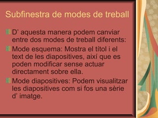 Subfinestra de modes de treball
 D’ aquesta manera podem canviar
 entre dos modes de treball diferents:
 Mode esquema: Mostra el títol i el
 text de les diapositives, així que es
 poden modificar sense actuar
 directament sobre ella.
 Mode diapositives: Podem visualitzar
 les diapositives com si fos una sèrie
 d’ imatge.
 