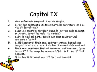 Capítol IX Nova referència temporal... i notícia tràgica. p. 149: quin substantiu utilitza el narrador per referir-se a la vida de Serrallonga? p.150-151: segons el narrador, quina és l’actitud de la societat, en general, davant les malalties mentals? p.154: la visió del mort... des de quin punt de vista? Què persegueix l’autor? p. 155 i següents: fixa’t en el contrast entre el batibull que s’organitza entorn del mort i el silenci i la quietud de manicomi. Fixa’t en el comentari final del narrador i de l’Armengol. Quina “acusació” fa l’Armengol al seu amic? Quina és la reacció final d’aquest? Quina funció té aquest capítol? Per a què serveix? 