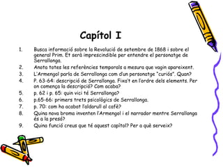Capítol I Busca informació sobre la Revolució de setembre de 1868 i sobre el general Prim. Et serà imprescindible per entendre el personatge de Serrallonga. Anota totes les referències temporals a mesura que vagin apareixent. L’Armengol parla de Serrallonga com d’un personatge “curiós”. Quan? P. 63-64: descripció de Serrallonga. Fixa’t en l’ordre dels elements. Per on comença la descripció? Com acaba? p. 62 i p. 65: quin vici té Serrallonga? p.65-66: primers trets psicològics de Serrallonga. p. 70: com ha acabat l’aldarull al cafè? Quina nova broma inventen l’Armengol i el narrador mentre Serrallonga és a la presó? Quina funció creus que té aquest capítol? Per a què serveix? 