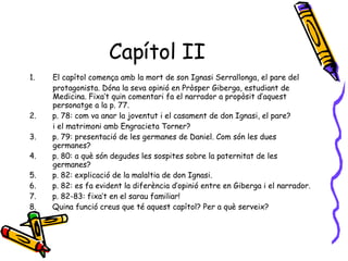 Capítol II El capítol comença amb la mort de son Ignasi Serrallonga, el pare del protagonista. Dóna la seva opinió en Pròsper Giberga, estudiant de Medicina. Fixa’t quin comentari fa el narrador a propòsit d’aquest personatge a la p. 77. 2.  p. 78: com va anar la joventut i el casament de don Ignasi, el pare? i el matrimoni amb Engracieta Torner? 3.  p. 79: presentació de les germanes de Daniel. Com són les dues germanes? 4.  p. 80: a què són degudes les sospites sobre la paternitat de les germanes? 5.  p. 82: explicació de la malaltia de don Ignasi. 6.  p. 82: es fa evident la diferència d’opinió entre en Giberga i el narrador. 7.  p. 82-83: fixa’t en el sarau familiar! 8.  Quina funció creus que té aquest capítol? Per a què serveix? 