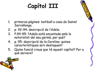Capítol III primeres pàgines: batibull a casa de Daniel Serrallonga. p. 92-94: descripció de l’Adela. P.94-95: l’Adela està encantada amb la notorietat del seu germà, per què? p. 95: descripció de la Carolina: quines característiques se’n destaquen? Quina funció creus que té aquest capítol? Per a què serveix? 