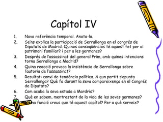 Capítol IV Nova referència temporal. Anota-la. Se’ns explica la participació de Serrallonga en el congrés de Diputats de Madrid. Quines conseqüències té aquest fet per al patrimoni familiar? i per a les germanes? Després de l’assassinat del general Prim, amb quines intencions torna Serrallonga a Madrid? Quina reacció provoca la insistència de Serrallonga sobre l’autoria de l’assassinat? Resultat: canvi de tendència política. A qun partit s’apunta Serrallonga? Què fa durant la seva compareixença en el Congrés de Diputats? Com acaba la seva estada a Mardrid? Què en sabem, mentrestant de la vida de les seves germanes? Quina funció creus que té aquest capítol? Per a què serveix? 
