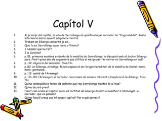 Capítol V Al principi del capítol, la vida de Serrallonga és qualificada pel narrador de “tragicomèdia”. Busca informació sobre aquest subgènere teatral. Trobem en Giberga convertit ja en... Què fa en Serrallonga quan torna a Vilaniu? I l’Adela? què ha fet? I la Carolina? p.111: primeres mostres evidents de la malaltia de Serrallonga: la discussió amb el doctor Giberga pare. Fixa’t quins són els arguments que utilitza el metge per fer entrar en Serrallonga en raó? p. 112: objecció del narrador. Fixa-t’hi. p.112: en Giberga, el metge, fa una exposició de l’origen hereditari de la malaltia de Daniel: mare, mare, germanes... p. 113: opinió de l’Armengol. p. 113-114: l’Armengol i el narrador reaccionen de manera diferent a l’explicació de Giberga. Fixa-t’hi. Quina conseqüència tenen els anònims que rep Serrallonga mentre és al mas? Quina decisió pren? Fixa’t com acaba el capítol: quina és l’actitud de Giberga davant la malaltia? I l’Armengol i el narrador, què en pensen? Quina funció creus que té aquest capítol? Per a què serveix? 