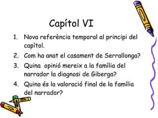 Capítol VI Nova referència temporal al principi del capítol. Com ha anat el casament de Serrallonga? Quina  opinió mereix a la família del narrador la diagnosi de Giberga? Quina és la valoració final de la família del narrador? 
