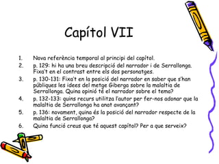 Capítol VII Nova referència temporal al principi del capítol. p. 129: hi ha una breu descripció del narrador i de Serrallonga. Fixa’t en el contrast entre els dos personatges. p. 130-131: Fixa’t en la posició del narrador en saber que s’han públiques les idees del metge Giberga sobre la malaltia de Serrallonga. Quina opinió té el narrador sobre el tema? p. 132-133: quins recurs utilitza l’autor per fer-nos adonar que la malaltia de Serrallonga ha anat avançant? p. 136: novament, quina és la posició del narrador respecte de la malaltia de Serrallonga? Quina funció creus que té aquest capítol? Per a que serveix? 