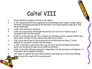 Caítol VIII Nova referència temporal al principi del capítol. p. 137: quines han estat les ocupacions de Serrallonga durant aquest temps? Quina ha estat la principal preocupació del narrador? Com acaba aquesta etapa de la vida del protagonista? p.138: nova referència temporal. p.139: les explicacions d’Armengol han provocat un canvi en la valoració que el narrador fa del “cas Serralloga”. p.140: ara coneixem una part de la vida de Serrallonga que fins a aquest moment ens havia estat ocultada: la seva vida privada. Quin és el resum? Fixa’t en la reacció que el cas ha provocat en els habitants de Vilaniu. Tota la població té una opinió, excepte els dos metges. p. 145: el narrador es posiciona altre cop en contra del determinisme naturalista: quina creu ell que és la causa de les malalties mentals? p.146: el narrador defensa novament la importància de les emocions en la diagnosi i el tractament de les malalties mentals. Com acaba el capítol? Es tanca definitivament una etapa de la vida de Serrallonga. Quina funció té el capítol? Per a què serveix? 