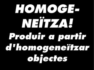 HOMOGE-
NEÏTZA!
Produir a partir
d'homogeneïtzar
objectes
 