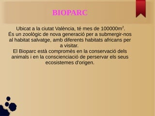 BIOPARC
Ubicat a la ciutat València, té mes de 100000m2
.
És un zoològic de nova generació per a submergir-nos
al habitat salvatge, amb diferents habitats africans per
a visitar.
El Bioparc està compromès en la conservació dels
animals i en la conscienciació de perservar els seus
ecosistemes d'origen.
 