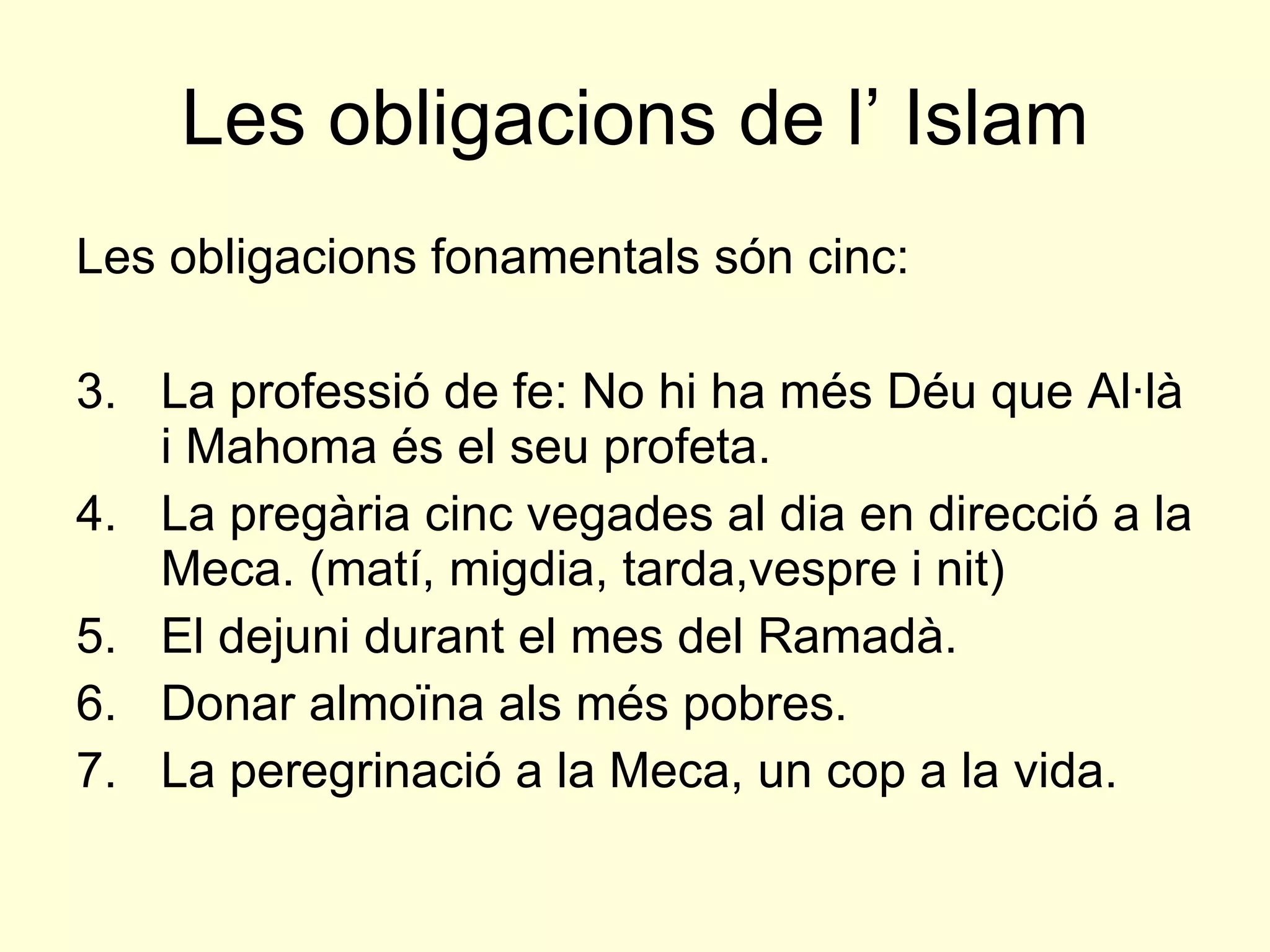 Les obligacions de l’ Islam Les obligacions fonamentals són cinc: La professió de fe: No hi ha més Déu que Al·là i Mahoma és el seu profeta. La pregària cinc vegades al dia en direcció a la Meca. (matí, migdia, tarda,vespre i nit) El dejuni durant el mes del Ramadà. Donar almoïna als més pobres. La peregrinació a la Meca, un cop a la vida. 