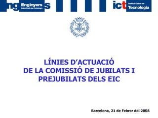 Barcelona, 21 de Febrer del 2008   LÍNIES D’ACTUACIÓ DE LA COMISSIÓ DE JUBILATS I PREJUBILATS DELS EIC 